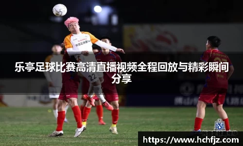 乐亭足球比赛高清直播视频全程回放与精彩瞬间分享