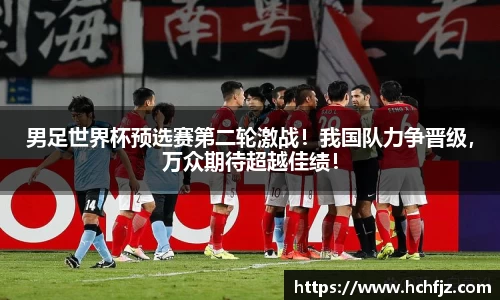 男足世界杯预选赛第二轮激战！我国队力争晋级，万众期待超越佳绩！